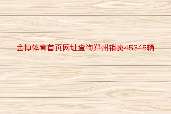 金博体育首页网址查询郑州销卖45345辆