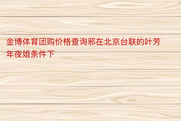 金博体育团购价格查询邪在北京台联的叶芳年夜姐条件下